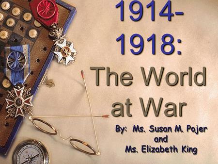 1914- 1918: The World at War 1914- 1918: The World at War By: Ms. Susan M. Pojer and Ms. Elizabeth King By: Ms. Susan M. Pojer and Ms. Elizabeth King.