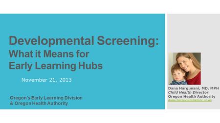 Developmental Screening: What it Means for Early Learning Hubs November 21, 2013 Dana Hargunani, MD, MPH Child Health Director Oregon Health Authority.