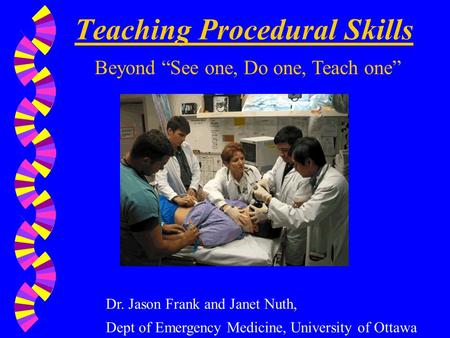 Teaching Procedural Skills Beyond “See one, Do one, Teach one” Dr. Jason Frank and Janet Nuth, Dept of Emergency Medicine, University of Ottawa.