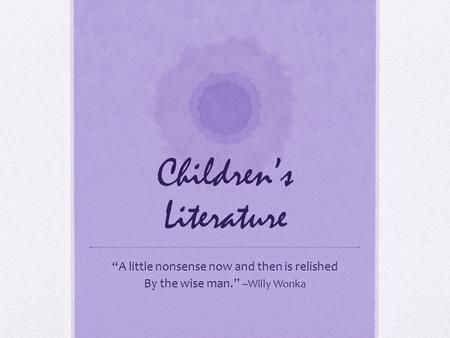 Children’s Literature “A little nonsense now and then is relished By the wise man.” --Willy Wonka.