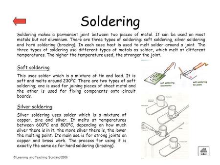 © Learning and Teaching Scotland 2006 Soldering Soldering makes a permanent joint between two pieces of metal. It can be used on most metals but not aluminium.