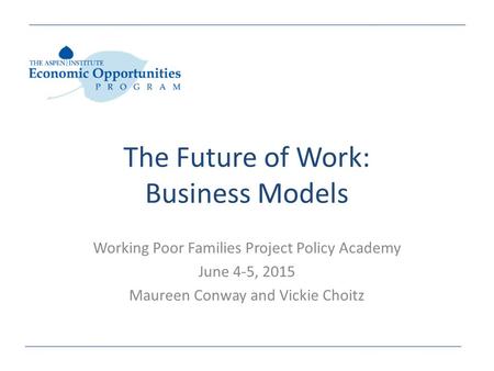 The Future of Work: Business Models Working Poor Families Project Policy Academy June 4-5, 2015 Maureen Conway and Vickie Choitz.