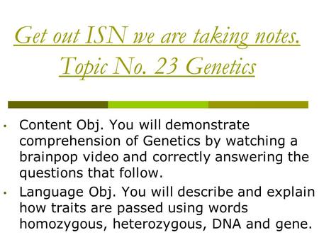 Get out ISN we are taking notes. Topic No. 23 Genetics Content Obj. You will demonstrate comprehension of Genetics by watching a brainpop video and correctly.