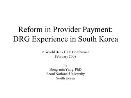 Reform in Provider Payment: DRG Experience in South Korea at World Bank HCF Conference February 2008 by Bong-min Yang, PhD Seoul National University South.