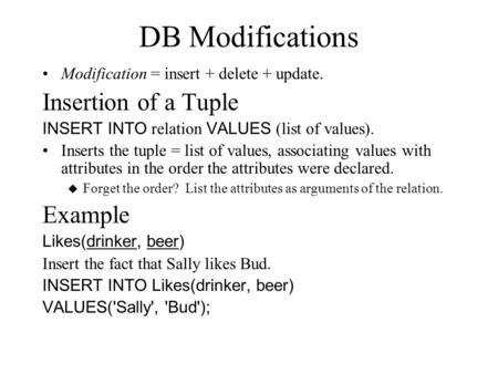 DB Modifications Modification = insert + delete + update. Insertion of a Tuple INSERT INTO relation VALUES (list of values). Inserts the tuple = list of.