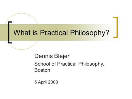 What is Practical Philosophy? Dennis Blejer School of Practical Philosophy, Boston 5 April 2008.