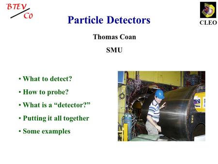 CLEO Particle Detectors Thomas Coan SMU What to detect? How to probe? What is a “detector?” Putting it all together Some examples.