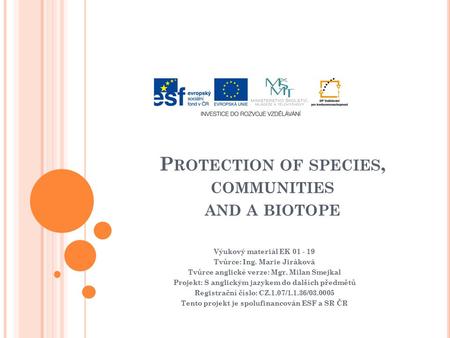 P ROTECTION OF SPECIES, COMMUNITIES AND A BIOTOPE Výukový materiál EK 01 - 19 Tvůrce: Ing. Marie Jiráková Tvůrce anglické verze: Mgr. Milan Smejkal Projekt: