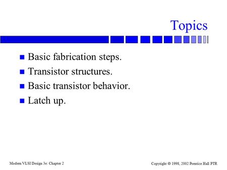 Modern VLSI Design 3e: Chapter 2 Copyright  1998, 2002 Prentice Hall PTR Topics n Basic fabrication steps. n Transistor structures. n Basic transistor.