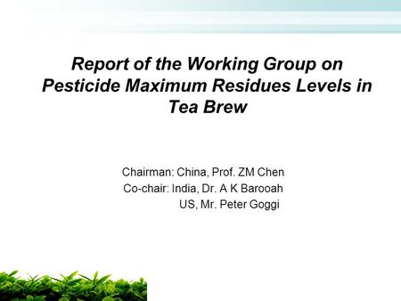 Report of the Working Group on Pesticide Maximum Residues Levels in Tea Brew Chairman: China, Prof. ZM Chen Co-chair: India, Dr. A K Barooah US, Mr. Peter.