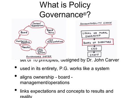 What is Policy Governance ® ? set of 10 principles, designed by Dr. John Carver used in its entirety, P.G. works like a system aligns ownership - board.