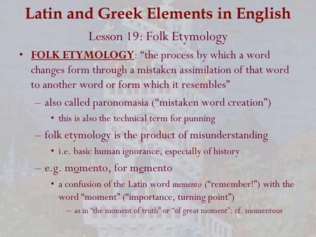 Latin and Greek Elements in English Lesson 19: Folk Etymology FOLK ETYMOLOGY: “the process by which a word changes form through a mistaken assimilation.