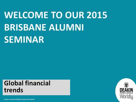 Deakin University CRICOS Provider Code: 00113B WELCOME TO OUR 2015 BRISBANE ALUMNI SEMINAR Global financial trends.