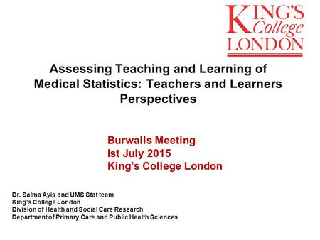 Assessing Teaching and Learning of Medical Statistics: Teachers and Learners Perspectives Dr. Salma Ayis and UMS Stat team King’s College London Division.