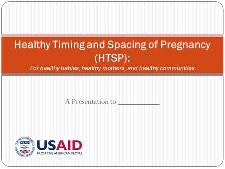 A Presentation to __________ Healthy Timing and Spacing of Pregnancy (HTSP): For healthy babies, healthy mothers, and healthy communities.