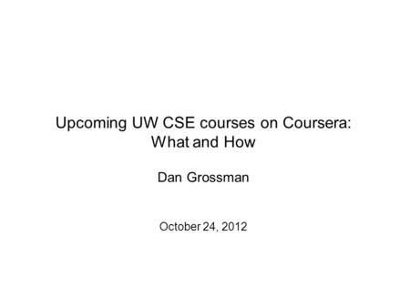 Upcoming UW CSE courses on Coursera: What and How Dan Grossman October 24, 2012.