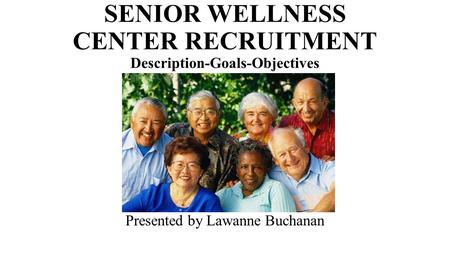 SENIOR WELLNESS CENTER RECRUITMENT Description-Goals-Objectives Presented by Lawanne Buchanan.