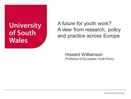 © University of South Wales A future for youth work? A view from research, policy and practice across Europe Howard Williamson Professor of European Youth.