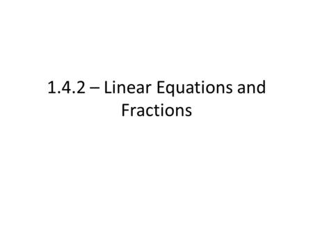 1.4.2 – Linear Equations and Fractions. We have reviewed how to solve single and multi-step equations – Inverse operations – Balanced sides – Checking.