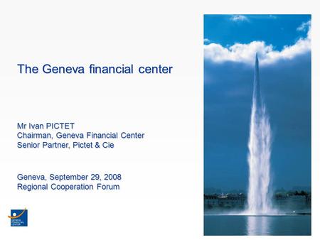 1 The Geneva financial center Mr Ivan PICTET Chairman, Geneva Financial Center Senior Partner, Pictet & Cie Geneva, September 29, 2008 Regional Cooperation.