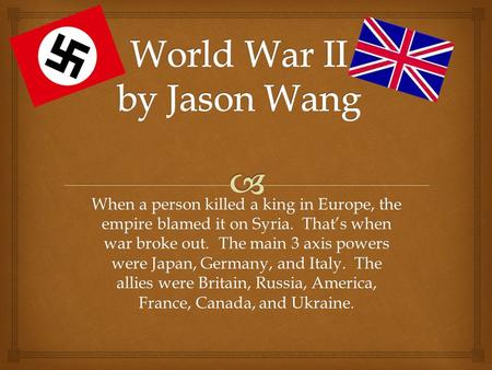 When a person killed a king in Europe, the empire blamed it on Syria. That’s when war broke out. The main 3 axis powers were Japan, Germany, and Italy.