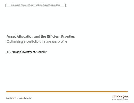 Asset Allocation and the Efficient Frontier: Optimizing a portfolio’s risk/return profile J.P. Morgan Investment Academy SM FOR INSTITUTIONAL USE ONLY.