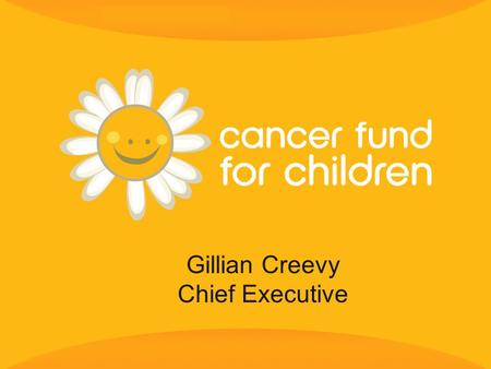 Gillian Creevy Chief Executive. 2 Cancer Fund for Children exists to provide practical, social and emotional support to children and young people from.