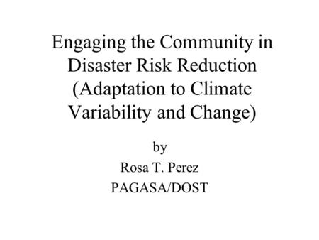 Engaging the Community in Disaster Risk Reduction (Adaptation to Climate Variability and Change) by Rosa T. Perez PAGASA/DOST.