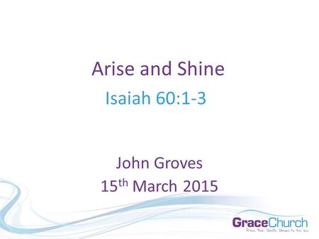 Arise and Shine Isaiah 60:1-3 John Groves 15 th March 2015.