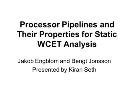 Processor Pipelines and Their Properties for Static WCET Analysis Jakob Engblom and Bengt Jonsson Presented by Kiran Seth.