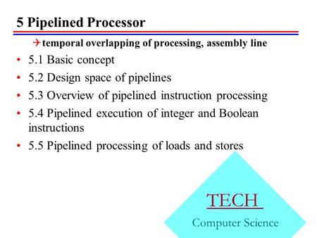 5 Pipelined Processor TECH Computer Science  temporal overlapping of processing, assembly line 5.1 Basic concept 5.2 Design space of pipelines 5.3 Overview.