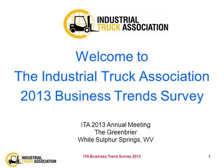 ITA Business Trend Survey 2013 1 Welcome to The Industrial Truck Association 2013 Business Trends Survey ITA 2013 Annual Meeting The Greenbrier White Sulphur.