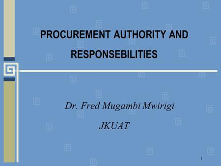 1 PROCUREMENT AUTHORITY AND RESPONSEBILITIES Dr. Fred Mugambi Mwirigi JKUAT.