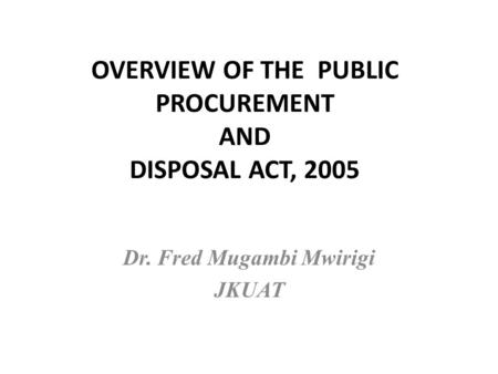 OVERVIEW OF THE PUBLIC PROCUREMENT AND DISPOSAL ACT, 2005 Dr. Fred Mugambi Mwirigi JKUAT.