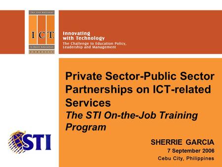 Private Sector-Public Sector Partnerships on ICT-related Services The STI On-the-Job Training Program SHERRIE GARCIA 7 September 2006 Place your logo here.