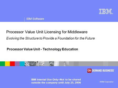 ® IBM Software © IBM Corporation IBM Internal Use Only--Not to be shared outside the company until July 25, 2006 Processor Value Unit Licensing for Middleware.