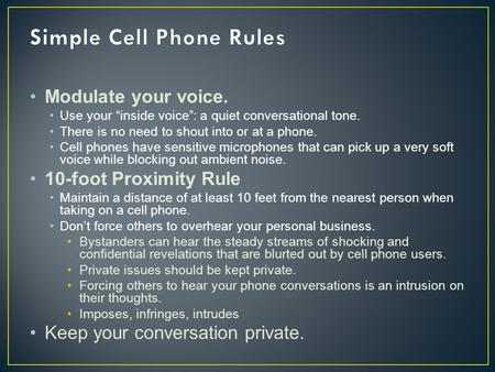 Modulate your voice. Use your “inside voice”: a quiet conversational tone. There is no need to shout into or at a phone. Cell phones have sensitive microphones.