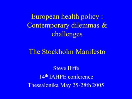 European health policy : Contemporary dilemmas & challenges The Stockholm Manifesto Steve Iliffe 14 th IAHPE conference Thessalonika May 25-28th 2005.