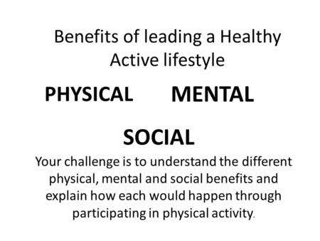 Benefits of leading a Healthy Active lifestyle PHYSICAL MENTAL SOCIAL Your challenge is to understand the different physical, mental and social benefits.