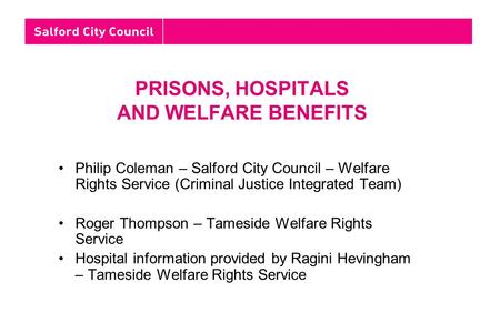 PRISONS, HOSPITALS AND WELFARE BENEFITS Philip Coleman – Salford City Council – Welfare Rights Service (Criminal Justice Integrated Team) Roger Thompson.