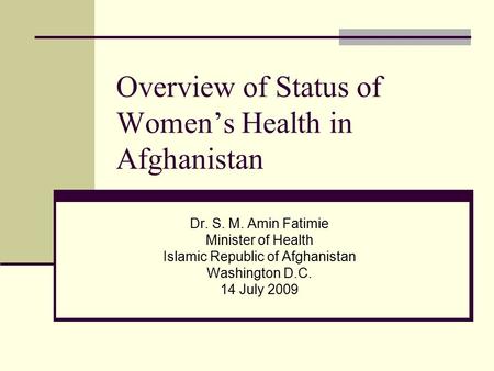 Overview of Status of Women’s Health in Afghanistan Dr. S. M. Amin Fatimie Minister of Health Islamic Republic of Afghanistan Washington D.C. 14 July 2009.