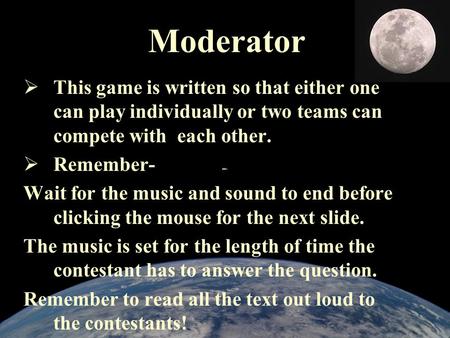 Moderator  This game is written so that either one can play individually or two teams can compete with each other.  Remember- Wait for the music and.