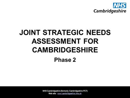 NHS Cambridgeshire (formerly Cambridgeshire PCT) Web site: www.cambridgeshire.nhs.ukwww.cambridgeshire.nhs.uk JOINT STRATEGIC NEEDS ASSESSMENT FOR CAMBRIDGESHIRE.