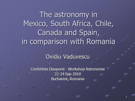 1 The astronomy in Mexico, South Africa, Chile, Canada and Spain, in comparison with Romania Ovidiu Vaduvescu Conferinta Diasporei - Workshop Astronomie.