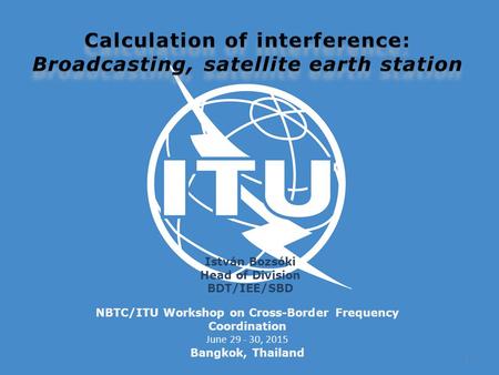 NBTC/ITU Workshop on Cross-Border Frequency Coordination June 29 - 30, 2015 Bangkok, Thailand István Bozsóki Head of Division BDT/IEE/SBD 1.