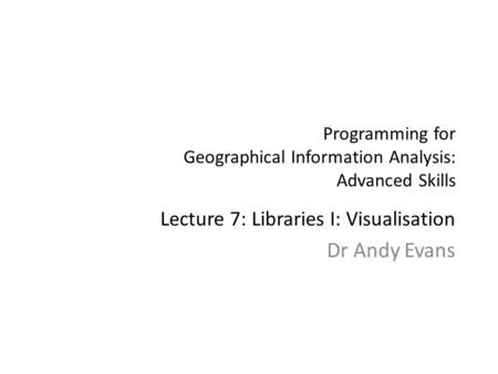 Programming for Geographical Information Analysis: Advanced Skills Lecture 7: Libraries I: Visualisation Dr Andy Evans.