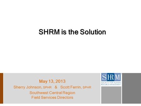 SHRM is the Solution May 13, 2013 Sherry Johnson, SPHR & Scott Ferrin, SPHR Southwest Central Region Field Services Directors.