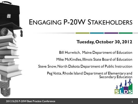 2012 SLDS P-20W Best Practice Conference 1 E NGAGING P-20W S TAKEHOLDERS Tuesday, October 30, 2012 Bill Hurwitch, Maine Department of Education Mike McKindles,