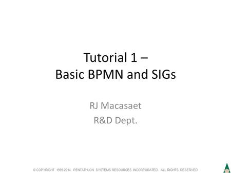 © COPYRIGHT 1999-2014. PENTATHLON SYSTEMS RESOURCES INCORPORATED. ALL RIGHTS RESERVED Tutorial 1 – Basic BPMN and SIGs RJ Macasaet R&D Dept.