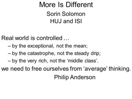 More Is Different Sorin Solomon HUJ and ISI Real world is controlled … –by the exceptional, not the mean; –by the catastrophe, not the steady drip; –by.